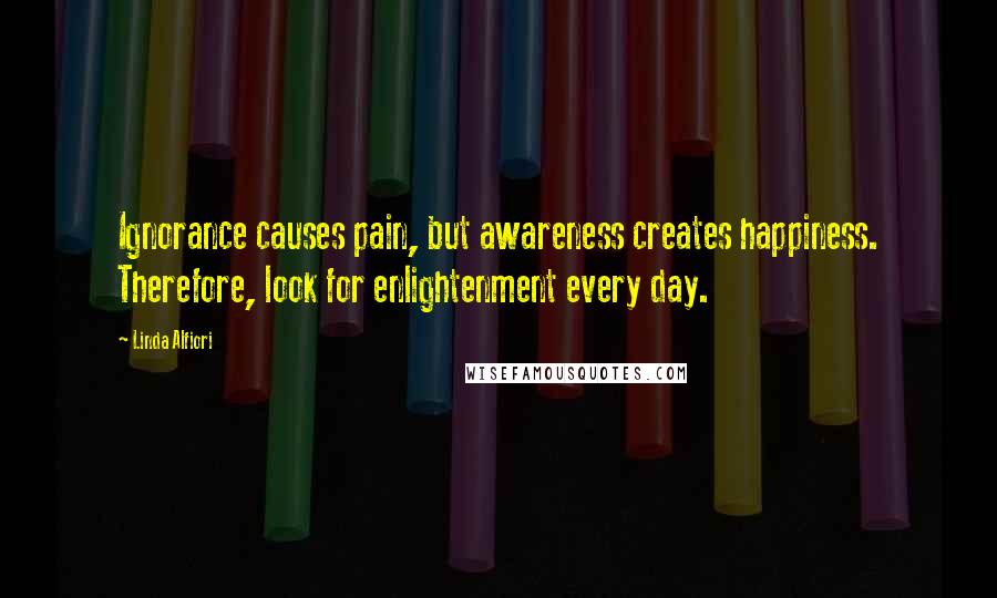 Linda Alfiori Quotes: Ignorance causes pain, but awareness creates happiness. Therefore, look for enlightenment every day.