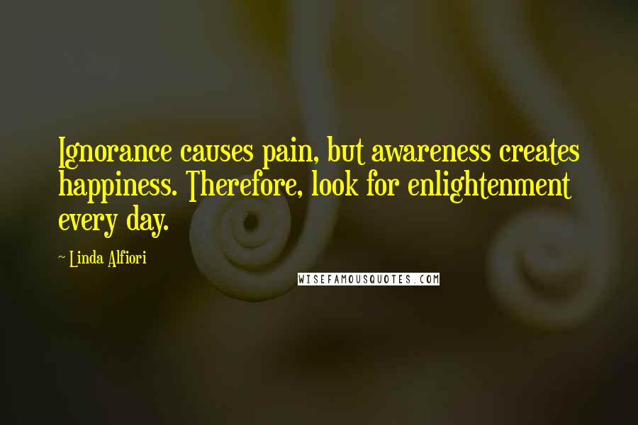 Linda Alfiori Quotes: Ignorance causes pain, but awareness creates happiness. Therefore, look for enlightenment every day.