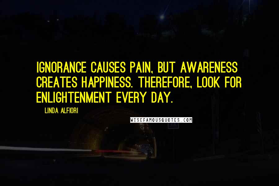 Linda Alfiori Quotes: Ignorance causes pain, but awareness creates happiness. Therefore, look for enlightenment every day.