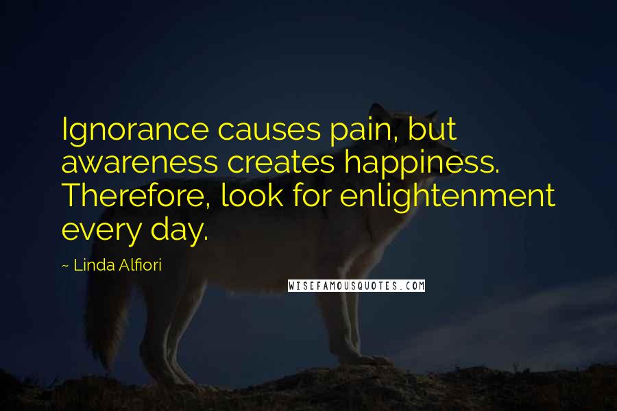 Linda Alfiori Quotes: Ignorance causes pain, but awareness creates happiness. Therefore, look for enlightenment every day.