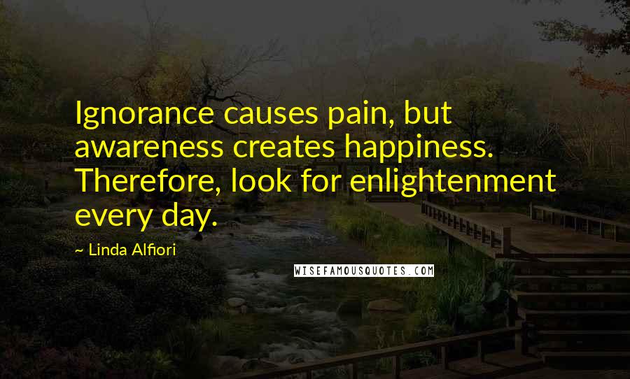 Linda Alfiori Quotes: Ignorance causes pain, but awareness creates happiness. Therefore, look for enlightenment every day.