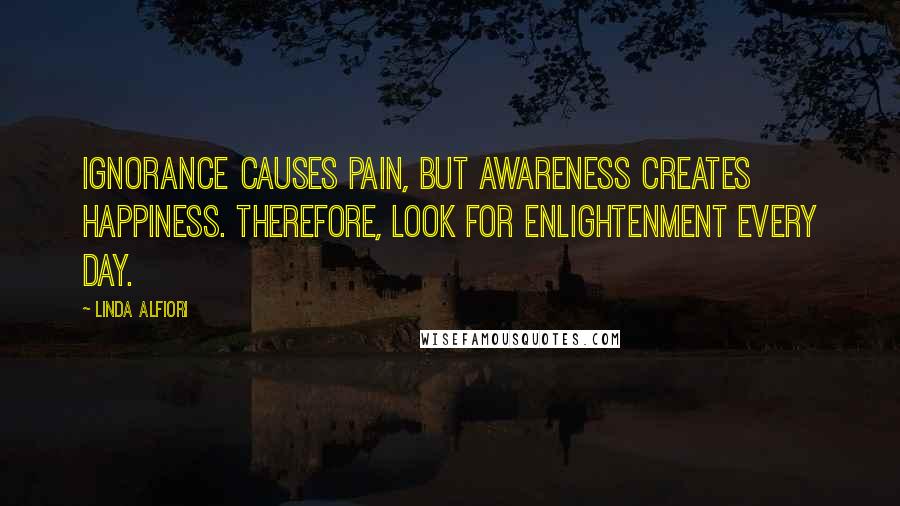 Linda Alfiori Quotes: Ignorance causes pain, but awareness creates happiness. Therefore, look for enlightenment every day.