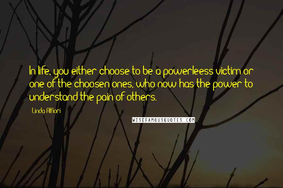Linda Alfiori Quotes: In life, you either choose to be a powerleess victim or one of the choosen ones, who now has the power to understand the pain of others.