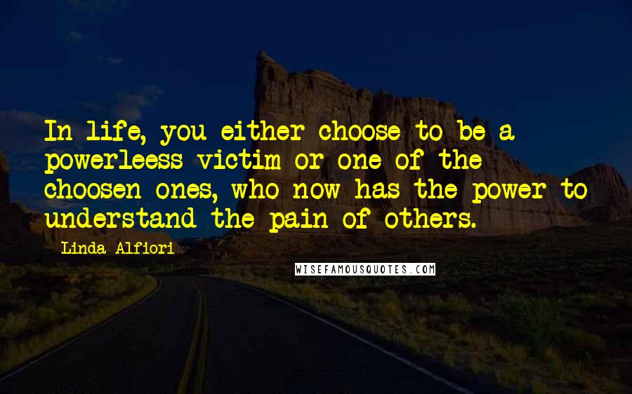 Linda Alfiori Quotes: In life, you either choose to be a powerleess victim or one of the choosen ones, who now has the power to understand the pain of others.