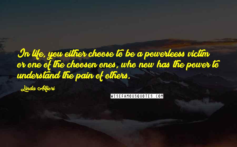Linda Alfiori Quotes: In life, you either choose to be a powerleess victim or one of the choosen ones, who now has the power to understand the pain of others.