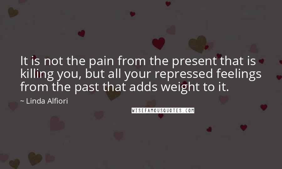 Linda Alfiori Quotes: It is not the pain from the present that is killing you, but all your repressed feelings from the past that adds weight to it.