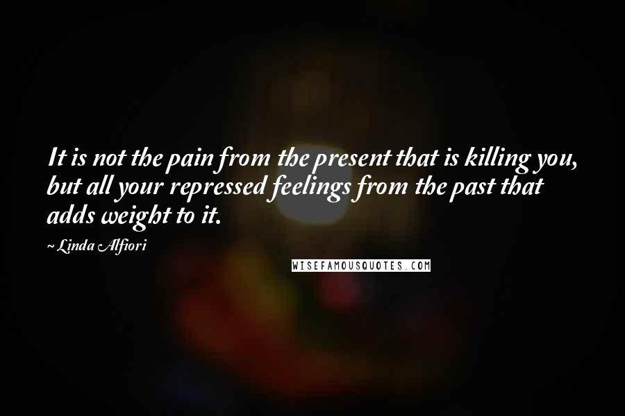 Linda Alfiori Quotes: It is not the pain from the present that is killing you, but all your repressed feelings from the past that adds weight to it.