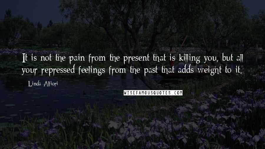 Linda Alfiori Quotes: It is not the pain from the present that is killing you, but all your repressed feelings from the past that adds weight to it.