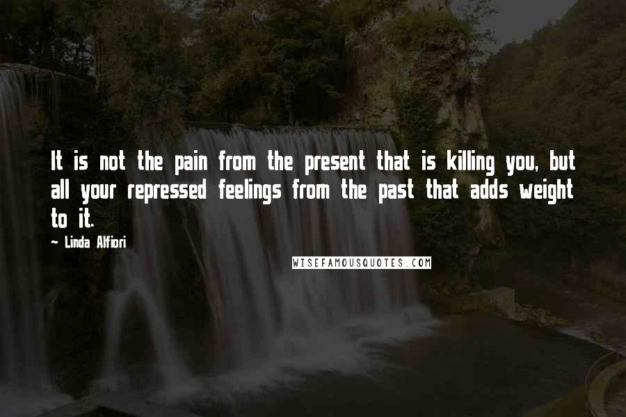 Linda Alfiori Quotes: It is not the pain from the present that is killing you, but all your repressed feelings from the past that adds weight to it.