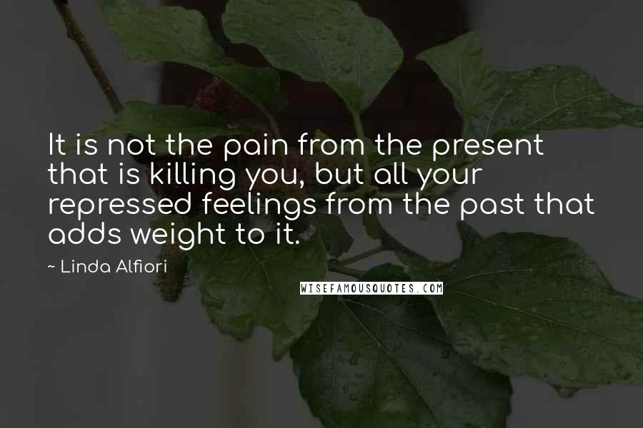 Linda Alfiori Quotes: It is not the pain from the present that is killing you, but all your repressed feelings from the past that adds weight to it.