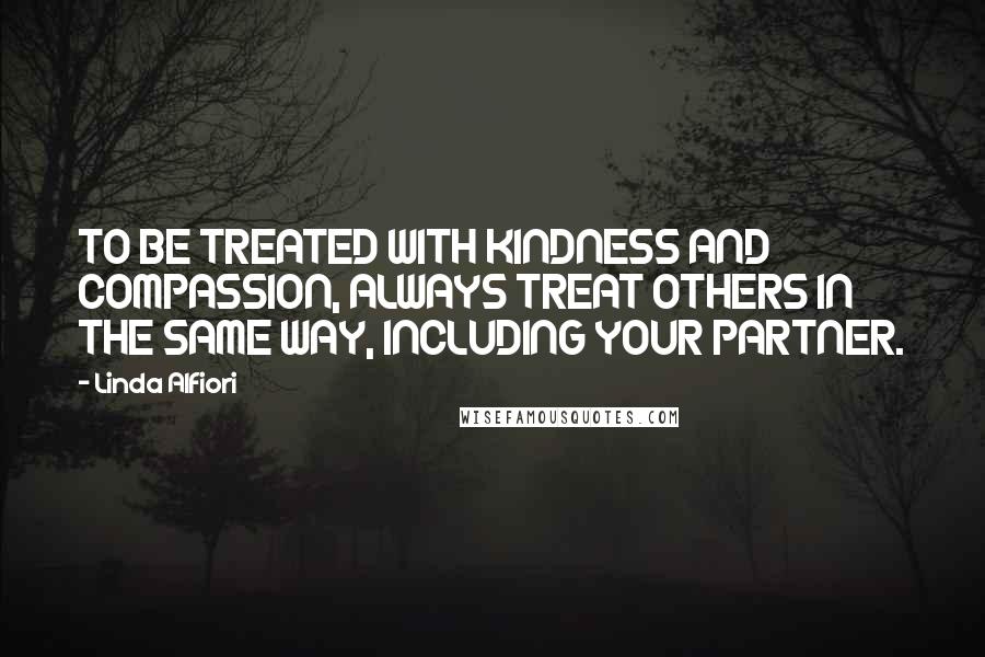 Linda Alfiori Quotes: TO BE TREATED WITH KINDNESS AND COMPASSION, ALWAYS TREAT OTHERS IN THE SAME WAY, INCLUDING YOUR PARTNER.