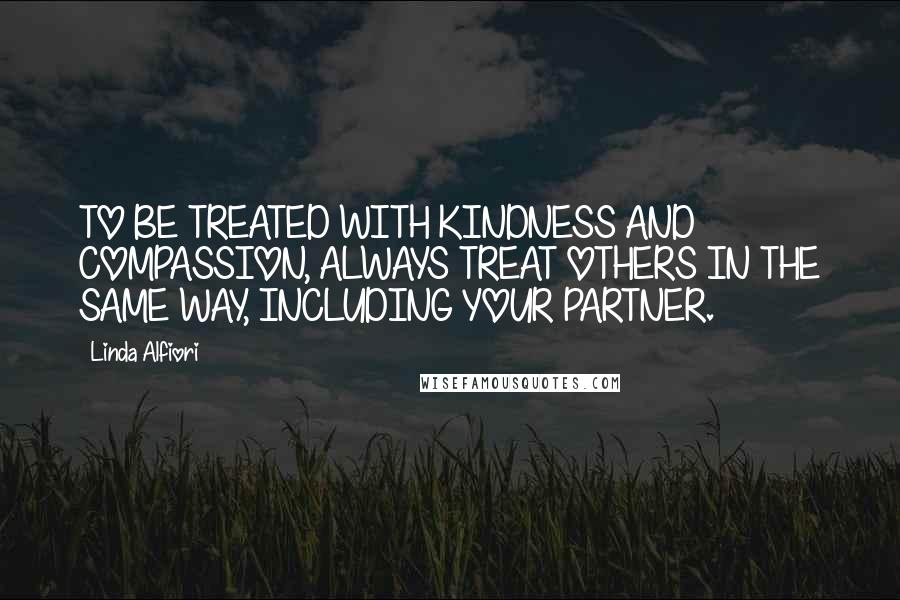 Linda Alfiori Quotes: TO BE TREATED WITH KINDNESS AND COMPASSION, ALWAYS TREAT OTHERS IN THE SAME WAY, INCLUDING YOUR PARTNER.
