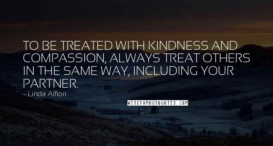 Linda Alfiori Quotes: TO BE TREATED WITH KINDNESS AND COMPASSION, ALWAYS TREAT OTHERS IN THE SAME WAY, INCLUDING YOUR PARTNER.