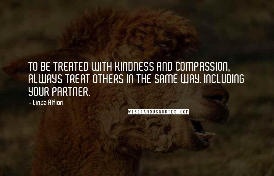 Linda Alfiori Quotes: TO BE TREATED WITH KINDNESS AND COMPASSION, ALWAYS TREAT OTHERS IN THE SAME WAY, INCLUDING YOUR PARTNER.