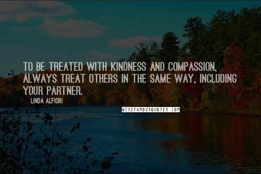 Linda Alfiori Quotes: TO BE TREATED WITH KINDNESS AND COMPASSION, ALWAYS TREAT OTHERS IN THE SAME WAY, INCLUDING YOUR PARTNER.