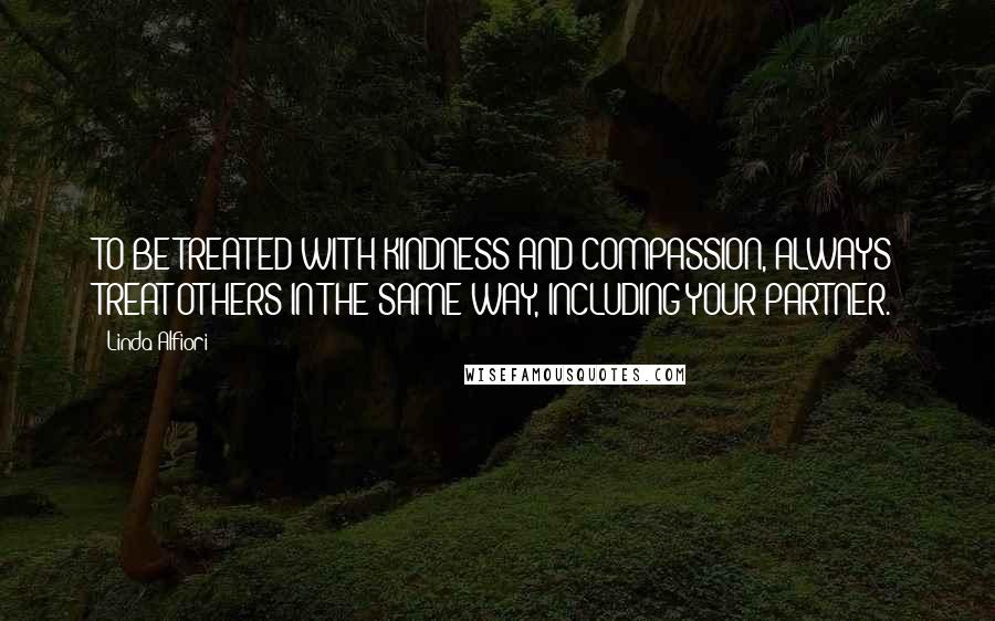 Linda Alfiori Quotes: TO BE TREATED WITH KINDNESS AND COMPASSION, ALWAYS TREAT OTHERS IN THE SAME WAY, INCLUDING YOUR PARTNER.