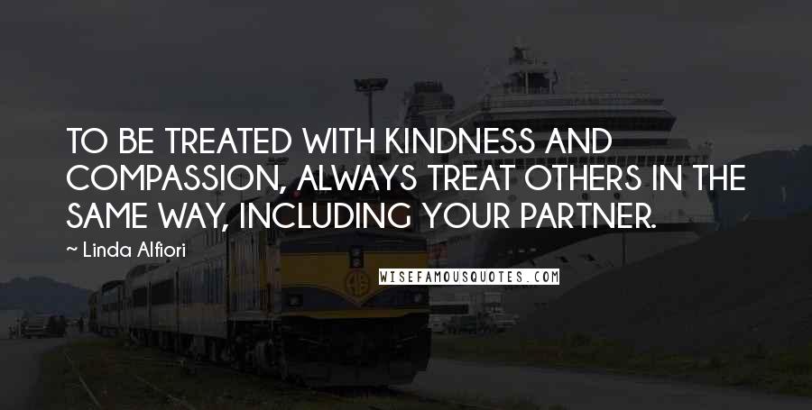 Linda Alfiori Quotes: TO BE TREATED WITH KINDNESS AND COMPASSION, ALWAYS TREAT OTHERS IN THE SAME WAY, INCLUDING YOUR PARTNER.