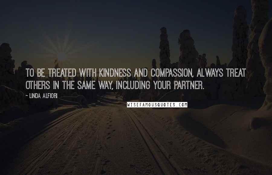 Linda Alfiori Quotes: TO BE TREATED WITH KINDNESS AND COMPASSION, ALWAYS TREAT OTHERS IN THE SAME WAY, INCLUDING YOUR PARTNER.