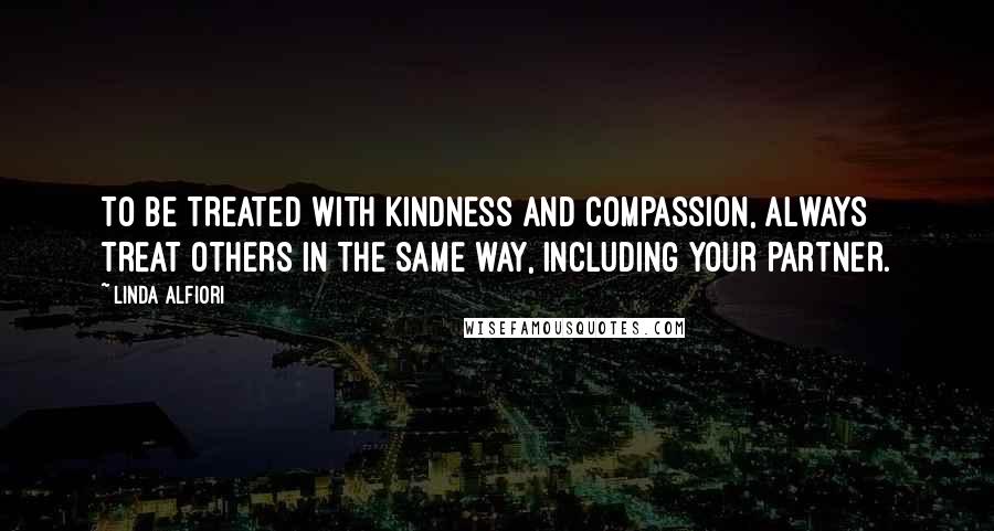 Linda Alfiori Quotes: TO BE TREATED WITH KINDNESS AND COMPASSION, ALWAYS TREAT OTHERS IN THE SAME WAY, INCLUDING YOUR PARTNER.