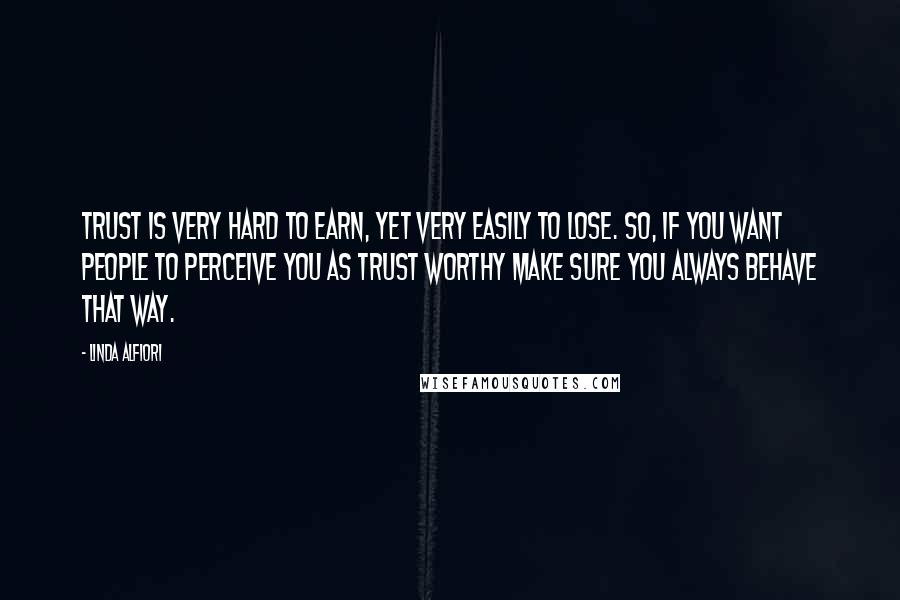 Linda Alfiori Quotes: Trust is very hard to earn, yet very easily to lose. So, if you want people to perceive you as trust worthy make sure you always behave that way.