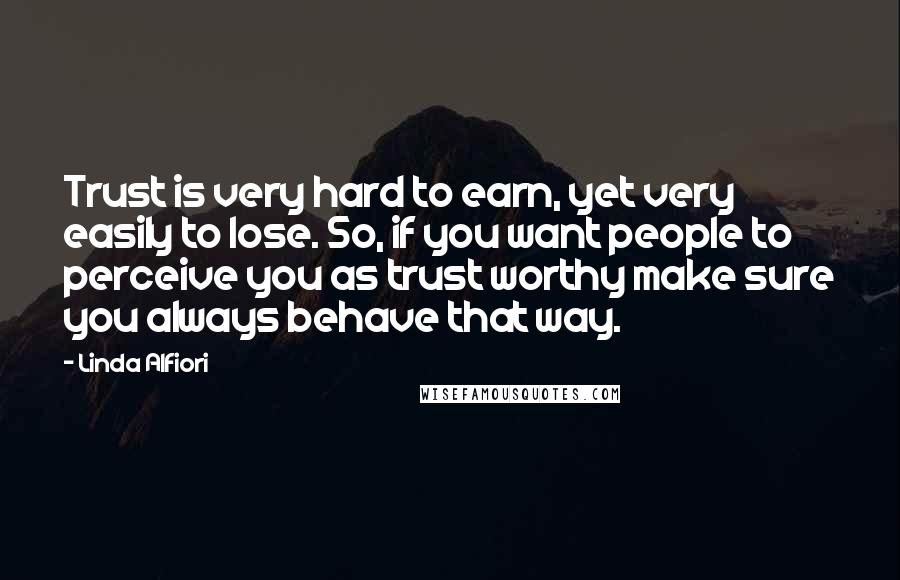 Linda Alfiori Quotes: Trust is very hard to earn, yet very easily to lose. So, if you want people to perceive you as trust worthy make sure you always behave that way.