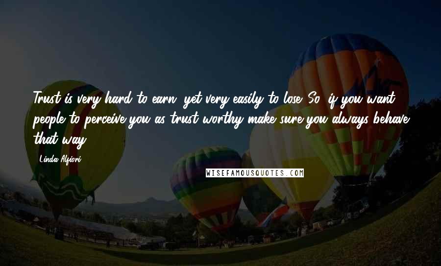 Linda Alfiori Quotes: Trust is very hard to earn, yet very easily to lose. So, if you want people to perceive you as trust worthy make sure you always behave that way.