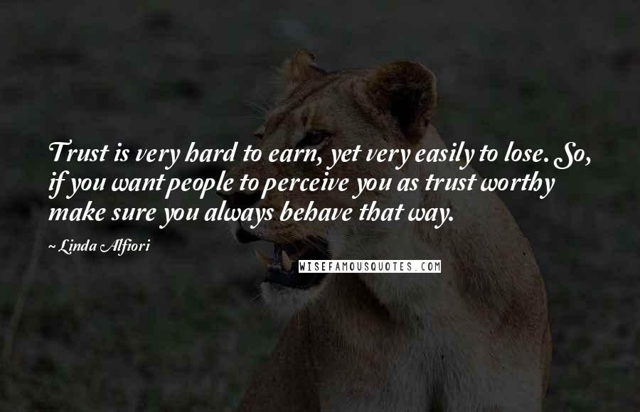 Linda Alfiori Quotes: Trust is very hard to earn, yet very easily to lose. So, if you want people to perceive you as trust worthy make sure you always behave that way.