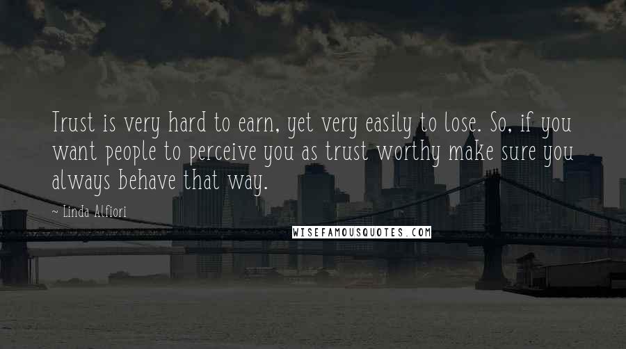 Linda Alfiori Quotes: Trust is very hard to earn, yet very easily to lose. So, if you want people to perceive you as trust worthy make sure you always behave that way.