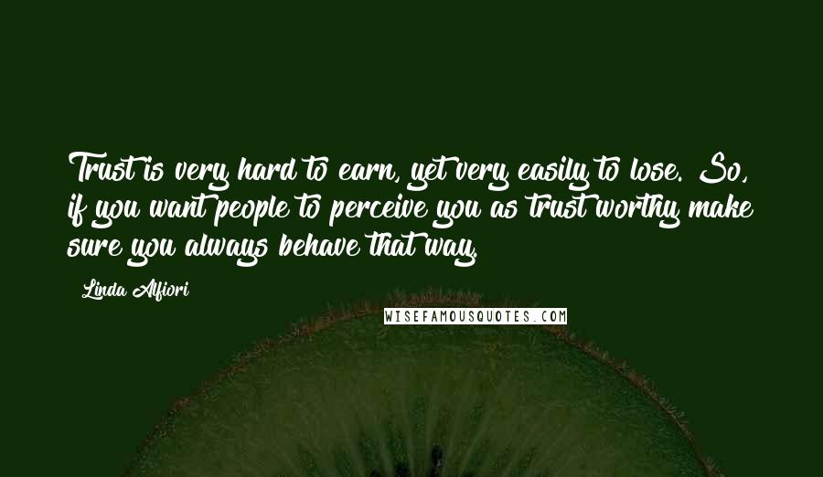 Linda Alfiori Quotes: Trust is very hard to earn, yet very easily to lose. So, if you want people to perceive you as trust worthy make sure you always behave that way.