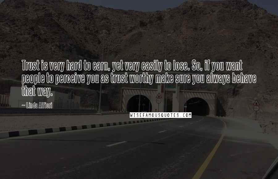 Linda Alfiori Quotes: Trust is very hard to earn, yet very easily to lose. So, if you want people to perceive you as trust worthy make sure you always behave that way.