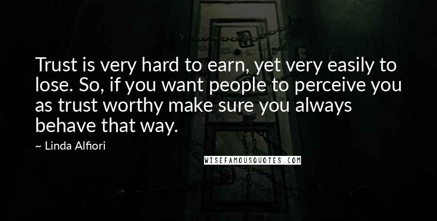 Linda Alfiori Quotes: Trust is very hard to earn, yet very easily to lose. So, if you want people to perceive you as trust worthy make sure you always behave that way.