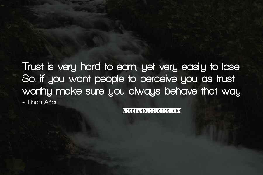 Linda Alfiori Quotes: Trust is very hard to earn, yet very easily to lose. So, if you want people to perceive you as trust worthy make sure you always behave that way.