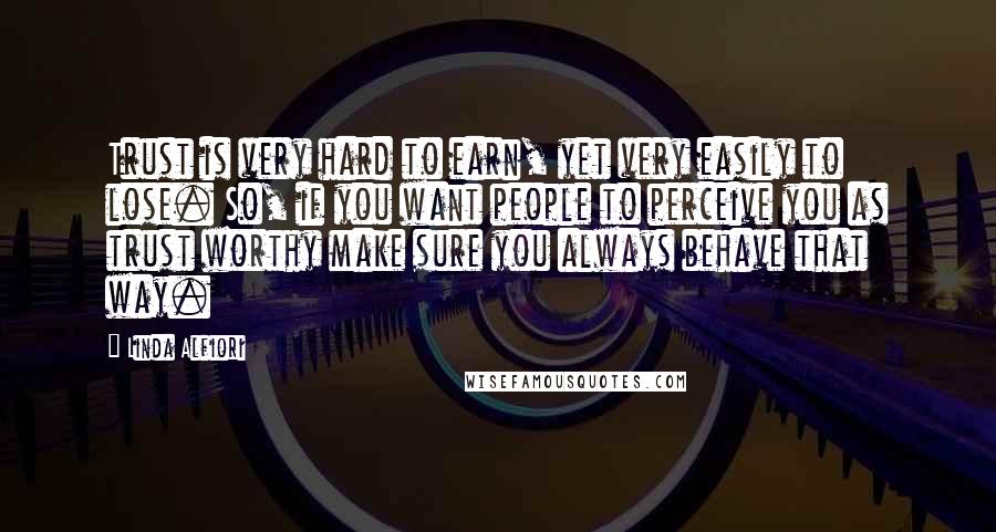 Linda Alfiori Quotes: Trust is very hard to earn, yet very easily to lose. So, if you want people to perceive you as trust worthy make sure you always behave that way.