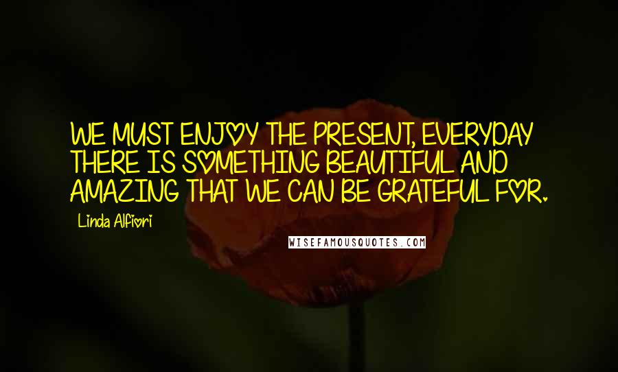 Linda Alfiori Quotes: WE MUST ENJOY THE PRESENT, EVERYDAY THERE IS SOMETHING BEAUTIFUL AND AMAZING THAT WE CAN BE GRATEFUL FOR.