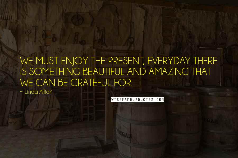 Linda Alfiori Quotes: WE MUST ENJOY THE PRESENT, EVERYDAY THERE IS SOMETHING BEAUTIFUL AND AMAZING THAT WE CAN BE GRATEFUL FOR.