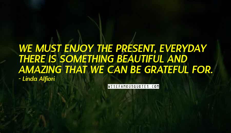 Linda Alfiori Quotes: WE MUST ENJOY THE PRESENT, EVERYDAY THERE IS SOMETHING BEAUTIFUL AND AMAZING THAT WE CAN BE GRATEFUL FOR.