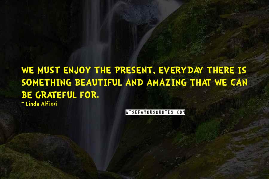 Linda Alfiori Quotes: WE MUST ENJOY THE PRESENT, EVERYDAY THERE IS SOMETHING BEAUTIFUL AND AMAZING THAT WE CAN BE GRATEFUL FOR.