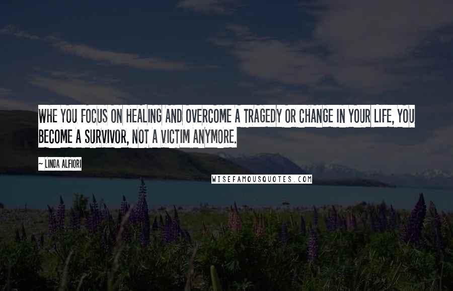 Linda Alfiori Quotes: WHE YOU FOCUS ON HEALING AND OVERCOME A TRAGEDY OR CHANGE IN YOUR LIFE, YOU BECOME A SURVIVOR, NOT A VICTIM ANYMORE.