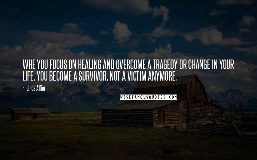 Linda Alfiori Quotes: WHE YOU FOCUS ON HEALING AND OVERCOME A TRAGEDY OR CHANGE IN YOUR LIFE, YOU BECOME A SURVIVOR, NOT A VICTIM ANYMORE.