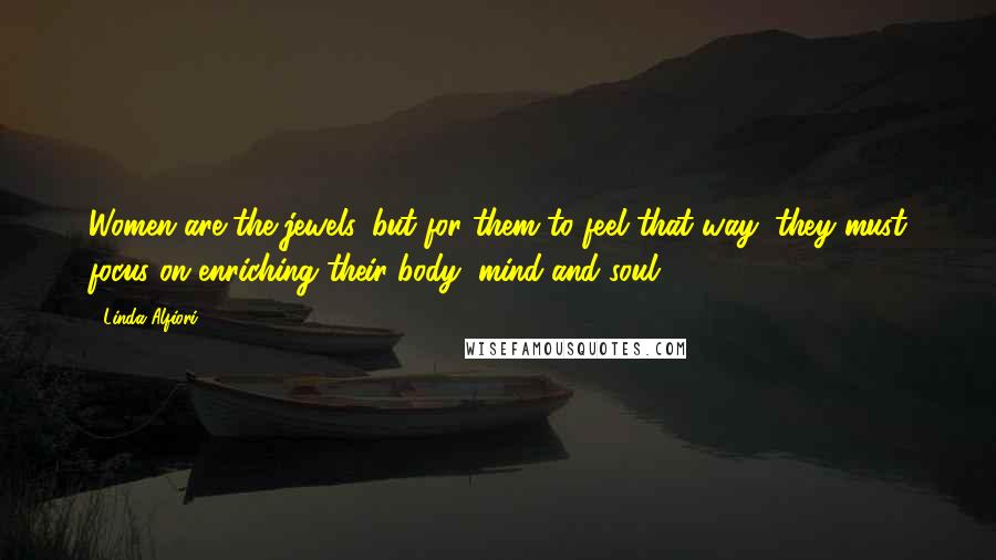 Linda Alfiori Quotes: Women are the jewels, but for them to feel that way, they must focus on enriching their body, mind and soul.