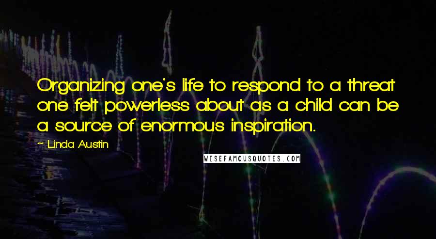 Linda Austin Quotes: Organizing one's life to respond to a threat one felt powerless about as a child can be a source of enormous inspiration.