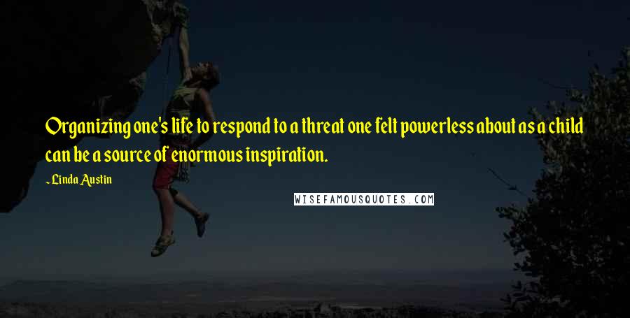 Linda Austin Quotes: Organizing one's life to respond to a threat one felt powerless about as a child can be a source of enormous inspiration.