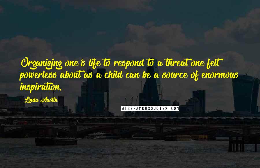 Linda Austin Quotes: Organizing one's life to respond to a threat one felt powerless about as a child can be a source of enormous inspiration.