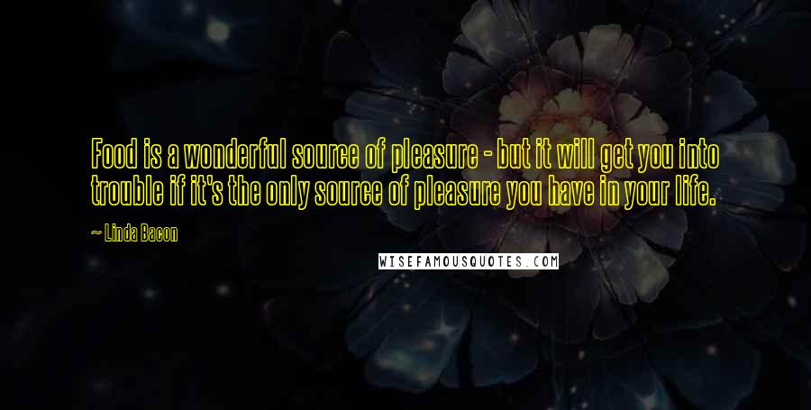 Linda Bacon Quotes: Food is a wonderful source of pleasure - but it will get you into trouble if it's the only source of pleasure you have in your life.