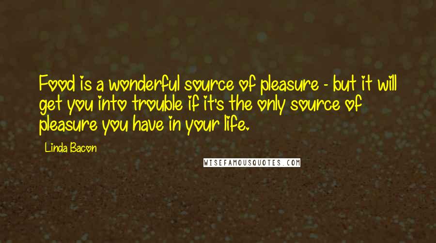 Linda Bacon Quotes: Food is a wonderful source of pleasure - but it will get you into trouble if it's the only source of pleasure you have in your life.