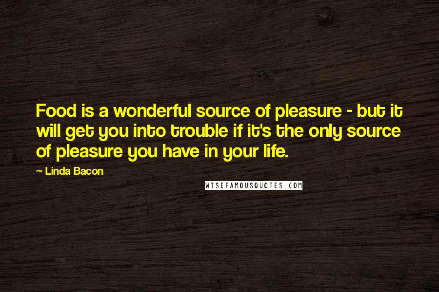Linda Bacon Quotes: Food is a wonderful source of pleasure - but it will get you into trouble if it's the only source of pleasure you have in your life.
