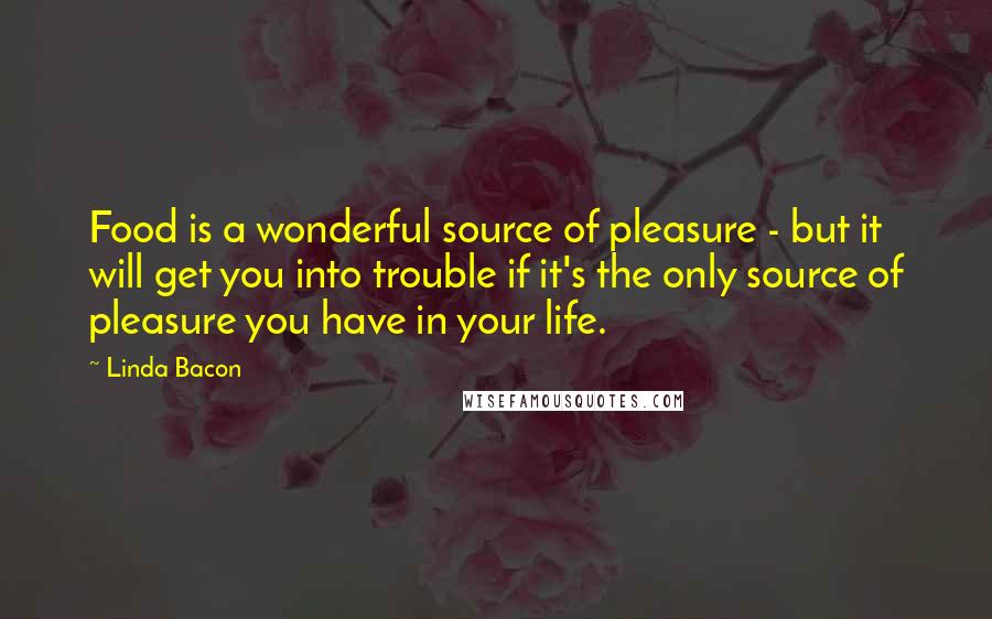 Linda Bacon Quotes: Food is a wonderful source of pleasure - but it will get you into trouble if it's the only source of pleasure you have in your life.