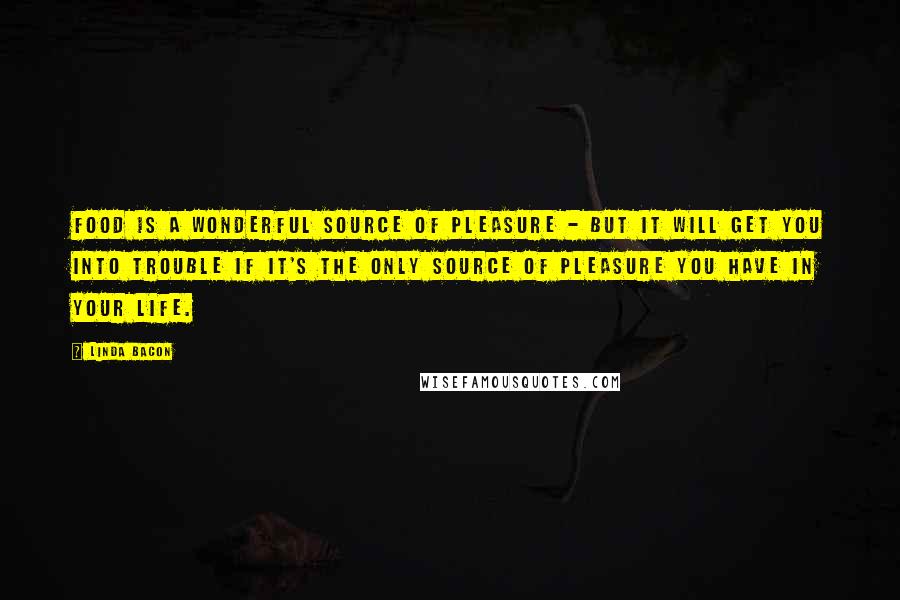 Linda Bacon Quotes: Food is a wonderful source of pleasure - but it will get you into trouble if it's the only source of pleasure you have in your life.