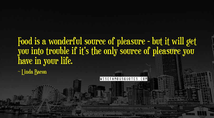 Linda Bacon Quotes: Food is a wonderful source of pleasure - but it will get you into trouble if it's the only source of pleasure you have in your life.