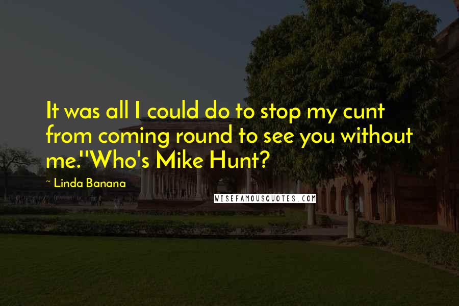 Linda Banana Quotes: It was all I could do to stop my cunt from coming round to see you without me.''Who's Mike Hunt?